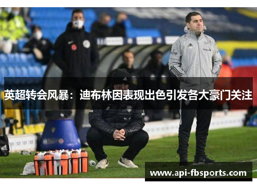 英超转会风暴：迪布林因表现出色引发各大豪门关注