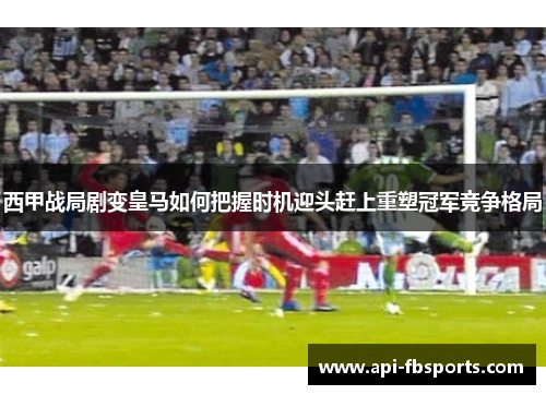 西甲战局剧变皇马如何把握时机迎头赶上重塑冠军竞争格局