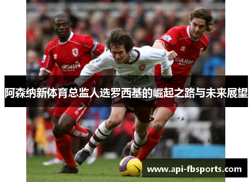 阿森纳新体育总监人选罗西基的崛起之路与未来展望 阿森纳新体育总监人选罗西基的崛起之路与未来展望